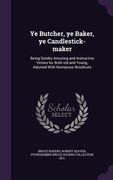 Ye Butcher, ye Baker, ye Candlestick-maker: Being Sundry Amusing and Instructive Verses for Both old and Young, Adorned With Numerous Woodcuts (en Inglés)