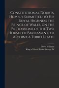 Constitutional Doubts, Humbly Submitted to His Royal Highness the Prince of Wales, on the Pretensions of the Two Houses of Parliament, to Appoint a Th