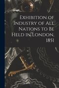 Exhibition of Industry of All Nations to Be Held in London, 1851 [microform] (en Inglés)