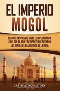 El Imperio Mogol: Una Guía Fascinante Sobre el Imperio Mogol en el sur de Asia y el Impacto que Tuvieron los Mogoles en la Historia de la India