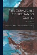 The Despatches of Hernando Cortes: The Conqueror of Mexico, Addressed to the Emperor Charles v
