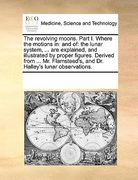 the revolving moons. part i. where the motions in: and of: the lunar system, ... are explained, and illustrated by proper figures. derived from ... mr