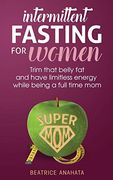Intermittent Fasting for Women: Trim That Belly fat and Have Limitless Energy While Being a Full Time mom
