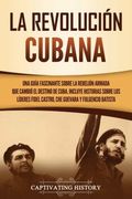 La Revolución Cubana: Una Guía Fascinante Sobre la Rebelión Armada que Cambió el Destino de Cuba. Incluye Historias Sobre los Líderes Fidel Castro, che Guevara y Fulgencio Batista