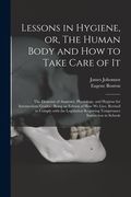 Lessons in Hygiene, or, The Human Body and How to Take Care of It: the Elements of Anatomy, Physiology, and Hygiene for Intermediate Grades: Being an (en Inglés)