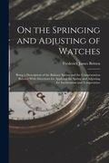 On the Springing and Adjusting of Watches: Being a Description of the Balance Spring and the Compensation Balance With Directions for Applying the Spr (en Inglés)