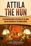 Attila the Hun: A Captivating Guide to the Ruler of the Huns and His Invasions of the Roman Empire 