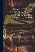 Things by Their Right Names, and Other Stories, Fables, and Moral Pieces: And Other Stories, Fables, (en Inglés)