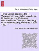 three letters addressed to f. wrangham in reply to his remarks on unitarianism and unitarians, contained in his charge to the clergy of his archdeacon (en Inglés)