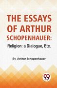 The Essays Of Arthur Schopenhauer: Religion: A Dialogue, Etc.