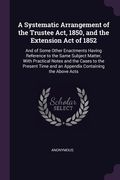 A Systematic Arrangement of the Trustee Act, 1850, and the Extension Act of 1852: And of Some Other Enactments Having Reference to the Same Subject Ma (en Inglés)