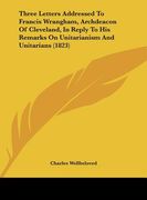 three letters addressed to francis wrangham, archdeacon of cleveland, in reply to his remarks on unitarianism and unitarians (1823) (en Inglés)