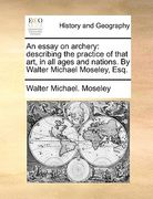an essay on archery: describing the practice of that art, in all ages and nations. by walter michael moseley, esq. (en Inglés)