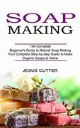 Soap Making Recipes: The Complete Beginner'S Guide to Natural Soap Making (Your Complete Step-By-Step Guide to Make Organic Soaps at Home) (en Inglés)