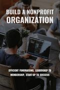 Build A Nonprofit Organization: Efficient Fundraising, Leadership To Membership, Start-Up To Success: Non Profit Organization Examples