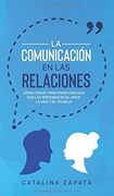 La Comunicación en las Relaciones: Cómo Crear y Mantener Vínculos con las Personas en el Amor, la Vida y el Trabajo