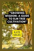 Growing Wisdom: A Guide to Elm Tree Cultivation: From Saplings to Majestic Canopies: Mastering the Art of Elm Tree Care (en Inglés)