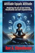 Attitude Equals Altitude: Mastering the art of Goal Setting, Visualization and Self-Empowerment (Empowerment and Success: Master Your Life and Career)