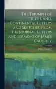 The Triumph of Truth, And, Continental Letters and Sketches, From the Journal, Letters and Sermons of James Caughey (en Inglés)