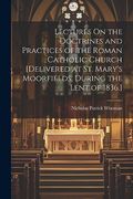 Lectures on the Doctrines and Practices of the Roman Catholic Church [Delivered at st. Mary's Moorfields, During the Lent of 1836. ] (en Inglés)
