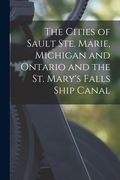 The Cities of Sault Ste. Marie, Michigan and Ontario and the St. Mary's Falls Ship Canal [microform] (en Inglés)