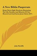 a new biblia pauperum: being thirty-eight woodcuts illustrating the life, parables and miracles of our blessed lord and savior jesus christ (