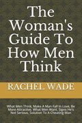 The Woman's Guide To How Men Think: What Men Think, Make A Man Fall In Love, Be More Attractive, What Men Want, Signs He's Not Serious, Solution To A