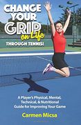 Change Your Grip on Life Through Tennis!: A Player's Physical, Mental, Technical, & Nutritional Guide for Improving Your Game