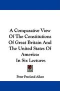 a comparative view of the constitutions of great britain and the united states of america: in six lectures
