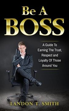 portada Be A Boss: A Guide To Earning The Trust, Respect And Loyalty Of Those Around You