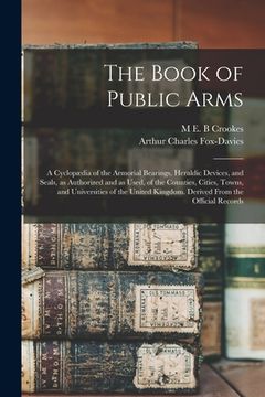 portada The Book of Public Arms; a Cyclopædia of the Armorial Bearings, Heraldic Devices, and Seals, as Authorized and as Used, of the Counties, Cities, Towns (en Inglés)