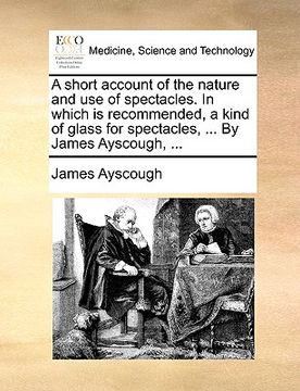 portada a short account of the nature and use of spectacles. in which is recommended, a kind of glass for spectacles, ... by james ayscough, ... (en Inglés)