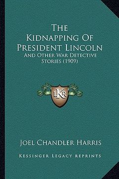 portada the kidnapping of president lincoln the kidnapping of president lincoln: and other war detective stories (1909) and other war detective stories (1909) (in English)