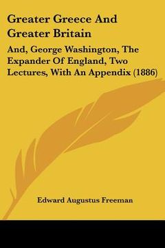 portada greater greece and greater britain: and, george washington, the expander of england, two lectures, with an appendix (1886) (en Inglés)