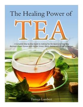 portada The Healing Power of TEA: A Complete Step by Step Guide to making Tea the Quick and Easy Way: Become a Super Human with Herbal, Green, Black, Ol (en Inglés)