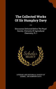 portada The Collected Works Of Sir Humphry Davy ...: Discourses Delivered Before The Royal Society. Elements Of Agricultural Chemistry, Pt. I