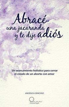 portada Abrac una Jacaranda y te Dije adi s: Un Acercamiento h Listico Para Cerrar el c Rculo de un Aborto con Amor.