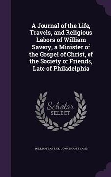 portada A Journal of the Life, Travels, and Religious Labors of William Savery, a Minister of the Gospel of Christ, of the Society of Friends, Late of Philade (en Inglés)