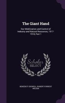portada The Giant Hand: Our Mobilization and Control of Industry and Natural Resources, 1917-1918, Part 1 (in English)