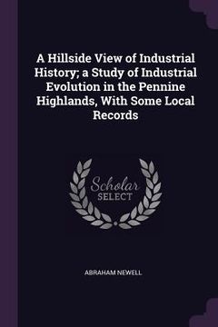 portada A Hillside View of Industrial History; a Study of Industrial Evolution in the Pennine Highlands, With Some Local Records (en Inglés)