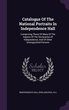 portada Catalogue Of The National Portraits In Independence Hall: Comprising Those Of Many Of The Signers Of The Declaration Of Independence, And Of Other Dis