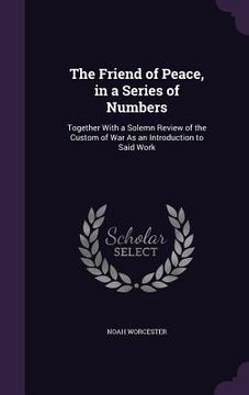 portada The Friend of Peace, in a Series of Numbers: Together With a Solemn Review of the Custom of War As an Introduction to Said Work (en Inglés)