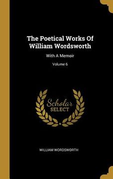 portada The Poetical Works Of William Wordsworth: With A Memoir; Volume 6 (en Inglés)