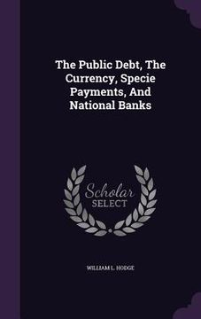 portada The Public Debt, The Currency, Specie Payments, And National Banks (en Inglés)