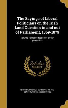 portada The Sayings of Liberal Politicians on the Irish Land Question in and out of Parliament, 1869-1879; Volume Talbot collection of British pamphlets (en Inglés)