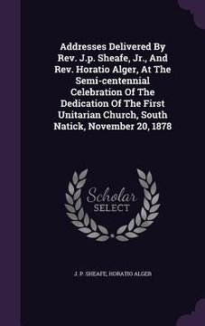 portada Addresses Delivered By Rev. J.p. Sheafe, Jr., And Rev. Horatio Alger, At The Semi-centennial Celebration Of The Dedication Of The First Unitarian Chur (en Inglés)
