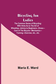 portada Bicycling for Ladies; The Common Sense of Bicycling; with Hints as to the Art of Wheeling-Advice to Beginners-Dress-Care of the Bicycle-Mechanics-Trai (en Inglés)