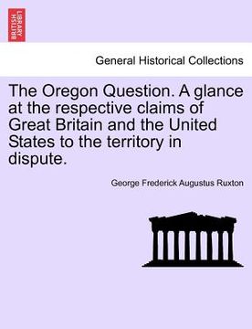 portada the oregon question. a glance at the respective claims of great britain and the united states to the territory in dispute. (in English)
