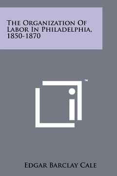 portada the organization of labor in philadelphia, 1850-1870 (en Inglés)