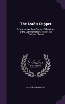 portada The Lord's Supper: Or, the Nature, Benefits and Obligations of the Commemorative Rite of the Christian Church (en Inglés)